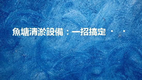 魚塘清淤設備：一招搞定，讓你的魚兒暢游無憂！